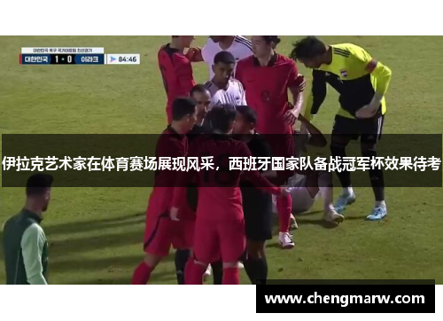 伊拉克艺术家在体育赛场展现风采，西班牙国家队备战冠军杯效果待考